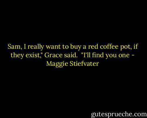 Sam, I really want to buy a red coffee pot, if they exist," Grace said.<br /><br />"I'll find you one - Maggie Stiefvater