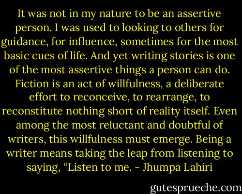 It was not in my nature to be an assertive person. I was used to looking to others for guidance, for influence, sometimes for the most basic cues of life. And yet writing stories is one of the most assertive things a person can do. Fiction is an act of willfulness, a deliberate effort to reconceive, to rearrange, to reconstitute nothing short of reality itself. Even among the most reluctant and doubtful of writers, this willfulness must emerge. Being a writer means taking the leap from listening to saying, “Listen to me. - Jhumpa Lahiri