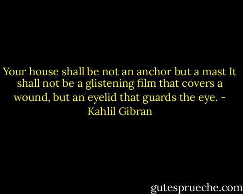 Your house shall be not an anchor but a mast<br />It shall not be a glistening film that covers a wound, but an eyelid that guards the eye. - Kahlil Gibran