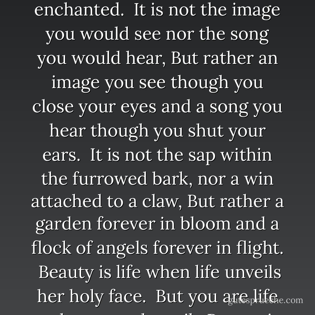 Beauty is not a need but an ecstasy.<br /><br />It is not a mouth thirsting nor an empty hand stretched forth,<br />But rather a heart inflamed and a soul enchanted.<br /><br />It is not the image you would see nor the song you would hear,<br />But rather an image you see though you close your eyes and a song you hear though you shut your ears.<br /><br />It is not the sap within the furrowed bark, nor a win attached to a claw,<br />But rather a garden forever in bloom and a flock of angels forever in flight.<br /><br />Beauty is life when life unveils her holy face. <br />But you are life and you are the veil.<br /><br />Beauty is eternity gazing at itself in the mirror.<br />But you are eternity and you are the mirror. - Kahlil Gibran