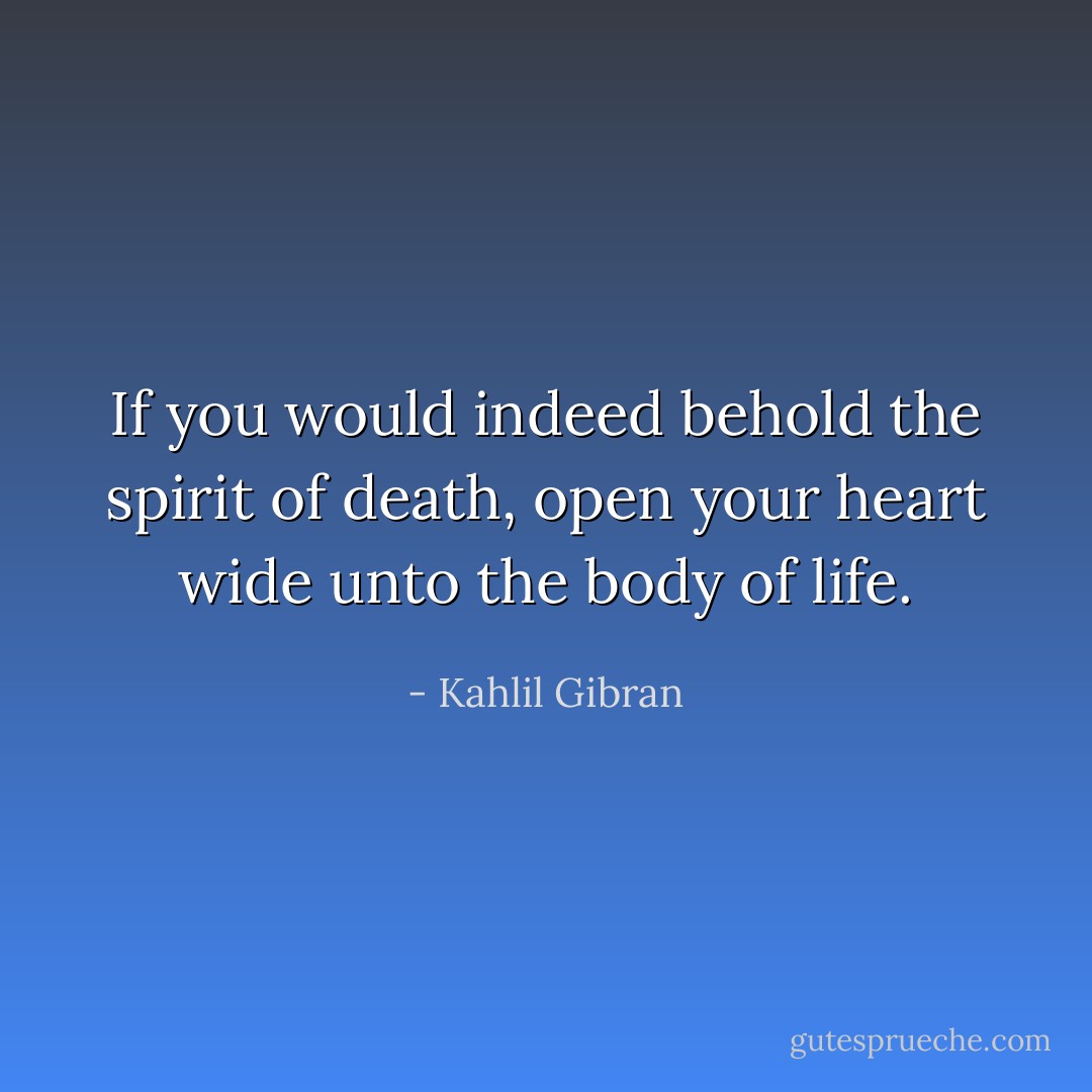 If you would indeed behold the spirit of death, open your heart wide unto the body of life. - Kahlil Gibran