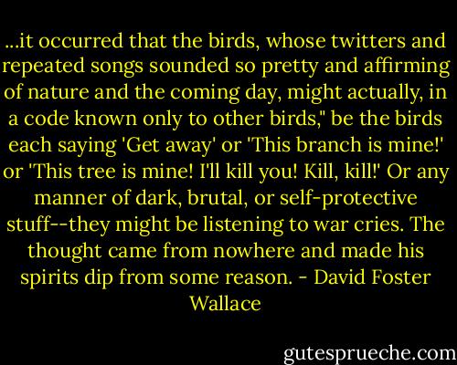 ...it occurred that the birds, whose twitters and repeated songs sounded so pretty and affirming of nature and the coming day, might actually, in a code known only to other birds," be the birds each saying 'Get away' or 'This branch is mine!' or 'This tree is mine! I'll kill you! Kill, kill!' Or any manner of dark, brutal, or self-protective stuff--they might be listening to war cries. The thought came from nowhere and made his spirits dip from some reason. - David Foster Wallace