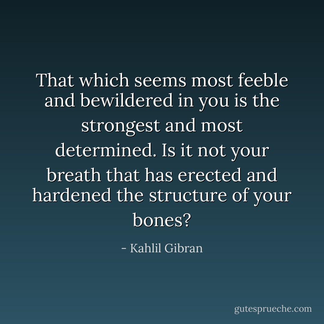 That which seems most feeble and bewildered in you is the strongest and most determined.<br />Is it not your breath that has erected and hardened the structure of your bones? - Kahlil Gibran