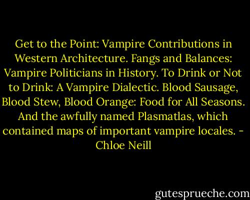 Get to the Point: Vampire Contributions in Western Architecture. Fangs and Balances: Vampire Politicians in History. To Drink or Not to Drink: A Vampire Dialectic. Blood Sausage, Blood Stew, Blood Orange: Food for All Seasons. And the awfully named Plasmatlas, which contained maps of important vampire locales. - Chloe Neill