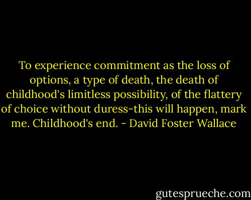 To experience commitment as the loss of options, a type of death, the death of childhood's limitless possibility, of the flattery of choice without duress-this will happen, mark me. Childhood's end. - David Foster Wallace