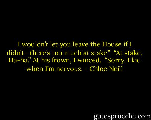 I wouldn’t let you leave the House if I didn’t—there’s too much at stake.” <br />“At stake. Ha-ha.” At his frown, I winced. <br />“Sorry. I kid when I’m nervous. - Chloe Neill