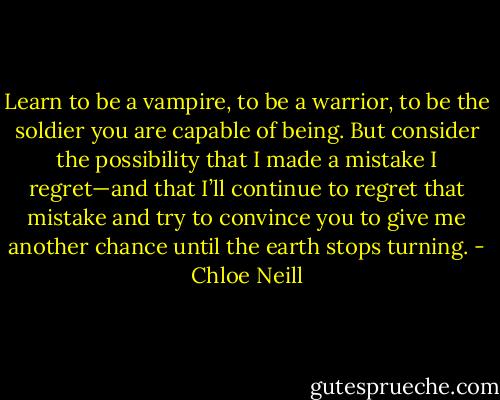 Learn to be a vampire, to be a warrior, to be the soldier you are capable of being. But consider the possibility that I made a mistake I regret—and that I’ll continue to regret that mistake and try to convince you to give me another chance until the earth stops turning. - Chloe Neill