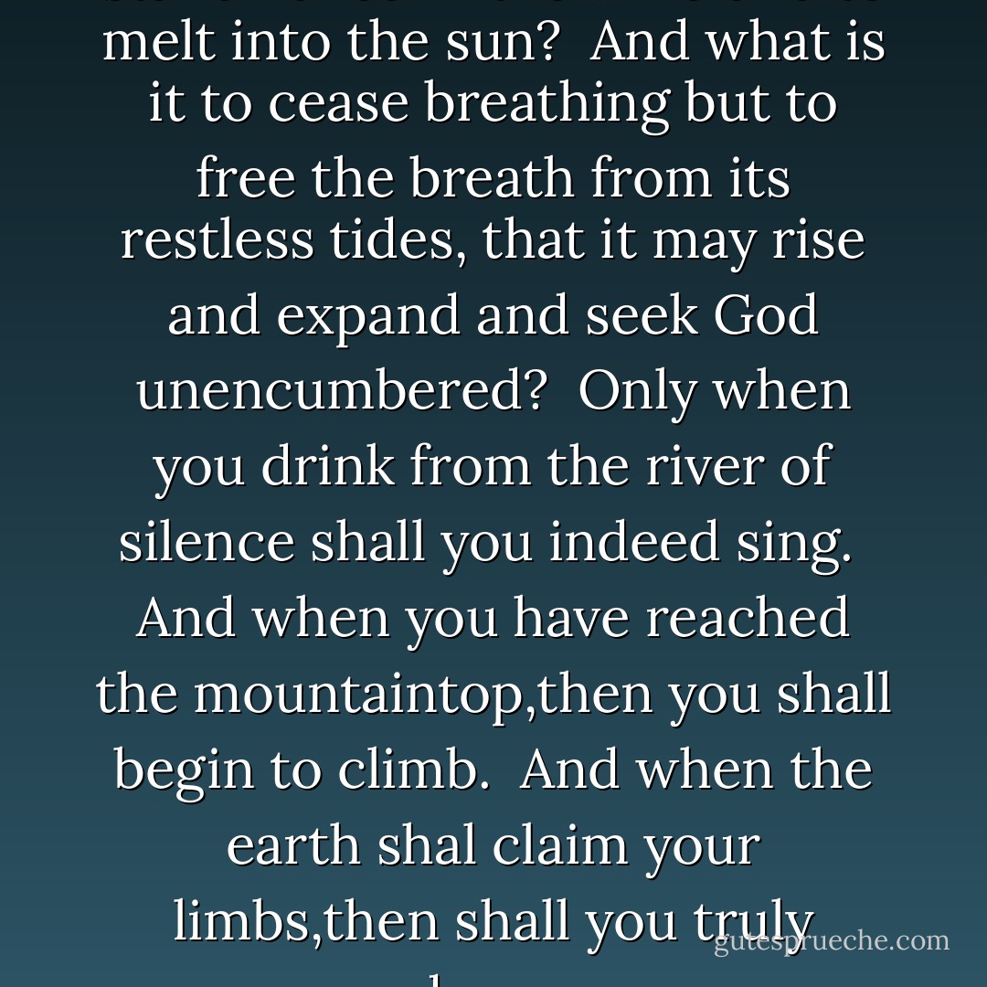 For what is it to die but to stand naked in the wind and to melt into the sun?<br /><br />And what is it to cease breathing but to free the breath from its restless tides, that it may rise and expand and seek God unencumbered?<br /><br />Only when you drink from the river of silence shall you indeed sing.<br /><br />And when you have reached the mountaintop,then you shall begin to climb.<br /><br />And when the earth shal claim your limbs,then shall you truly dance. - Kahlil Gibran