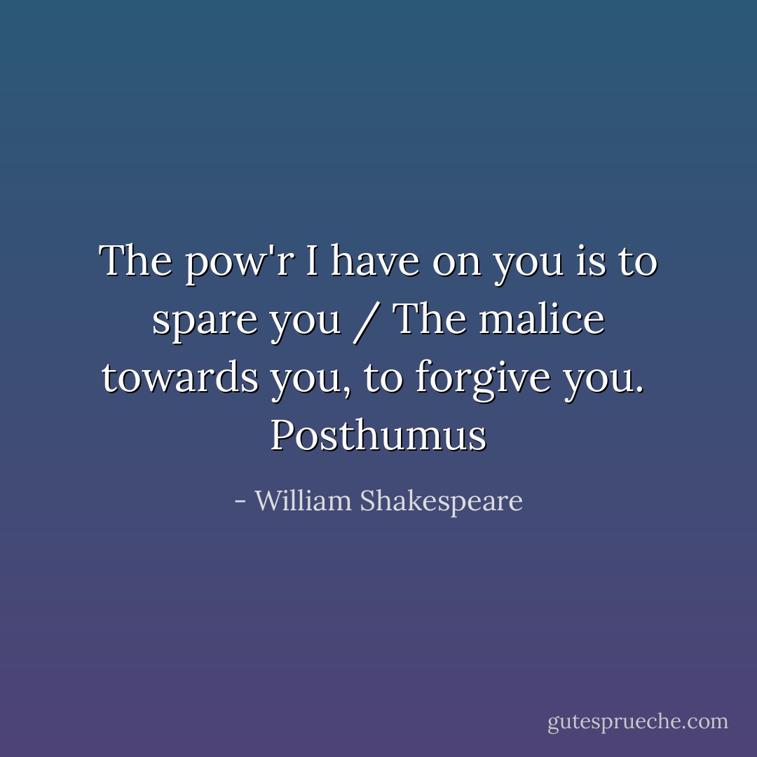 The pow'r I have on you is to spare you / The malice towards you, to forgive you. <br />Posthumus - William Shakespeare