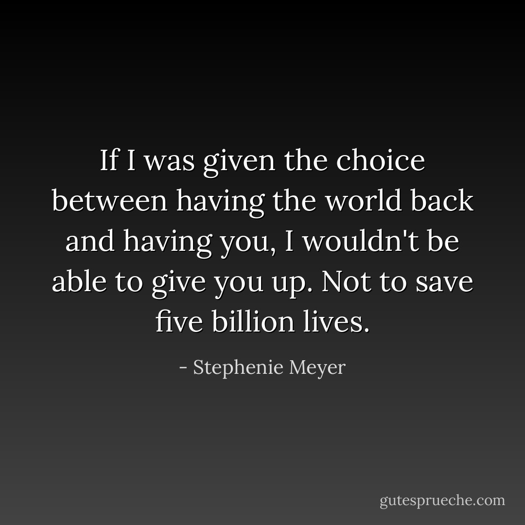If I was given the choice between having the world back and having you, I wouldn't be able to give you up. Not to save five billion lives. - Stephenie Meyer