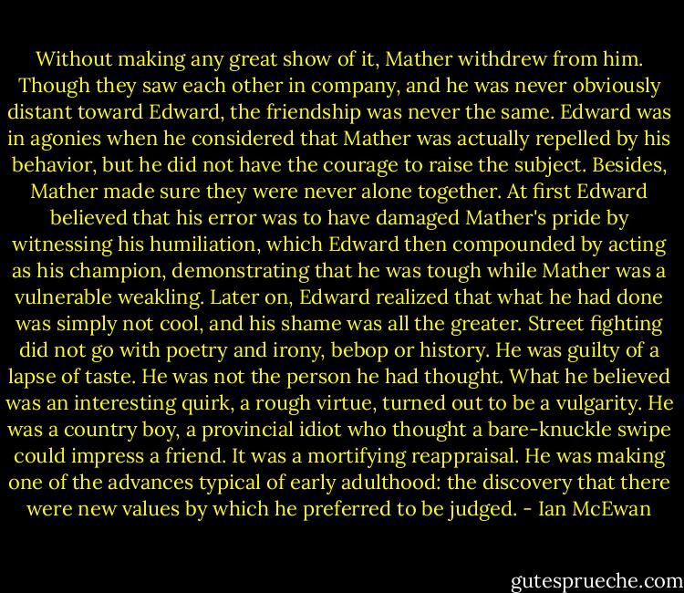 Without making any great show of it, Mather withdrew from him. Though they saw each other in company, and he was never obviously distant toward Edward, the friendship was never the same. Edward was in agonies when he considered that Mather was actually repelled by his behavior, but he did not have the courage to raise the subject. Besides, Mather made sure they were never alone together. At first Edward believed that his error was to have damaged Mather's pride by witnessing his humiliation, which Edward then compounded by acting as his champion, demonstrating that he was tough while Mather was a vulnerable weakling. Later on, Edward realized that what he had done was simply not cool, and his shame was all the greater. Street fighting did not go with poetry and irony, bebop or history. He was guilty of a lapse of taste. He was not the person he had thought. What he believed was an interesting quirk, a rough virtue, turned out to be a vulgarity. He was a country boy, a provincial idiot who thought a bare-knuckle swipe could impress a friend. It was a mortifying reappraisal. He was making one of the advances typical of early adulthood: the discovery that there were new values by which he preferred to be judged. - Ian McEwan