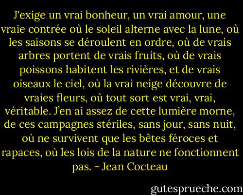 J'exige un vrai bonheur, un vrai amour, une vraie contrée où le soleil alterne avec la lune, où les saisons se déroulent en ordre, où de vrais arbres portent de vrais fruits, où de vrais poissons habitent les rivières, et de vrais oiseaux le ciel, où la vrai neige découvre de vraies fleurs, où tout sort est vrai, vrai, véritable. J’en ai assez de cette lumière morne, de ces campagnes stériles, sans jour, sans nuit, où ne survivent que les bêtes féroces et rapaces, où les lois de la nature ne fonctionnent pas. - Jean Cocteau