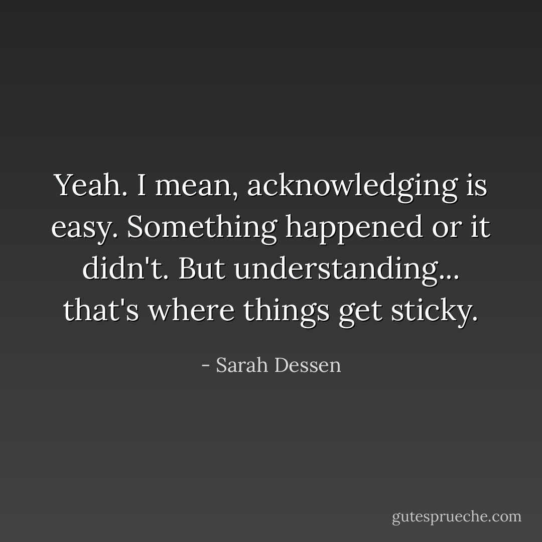 Yeah. I mean, acknowledging is easy. Something happened or it didn't. But understanding... that's where things get sticky. - Sarah Dessen