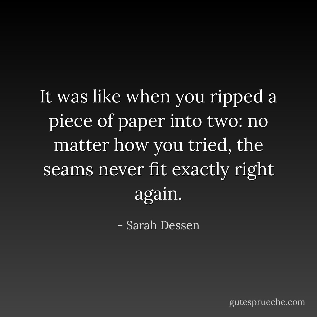 It was like when you ripped a piece of paper into two: no matter how you tried, the seams never fit exactly right again. - Sarah Dessen
