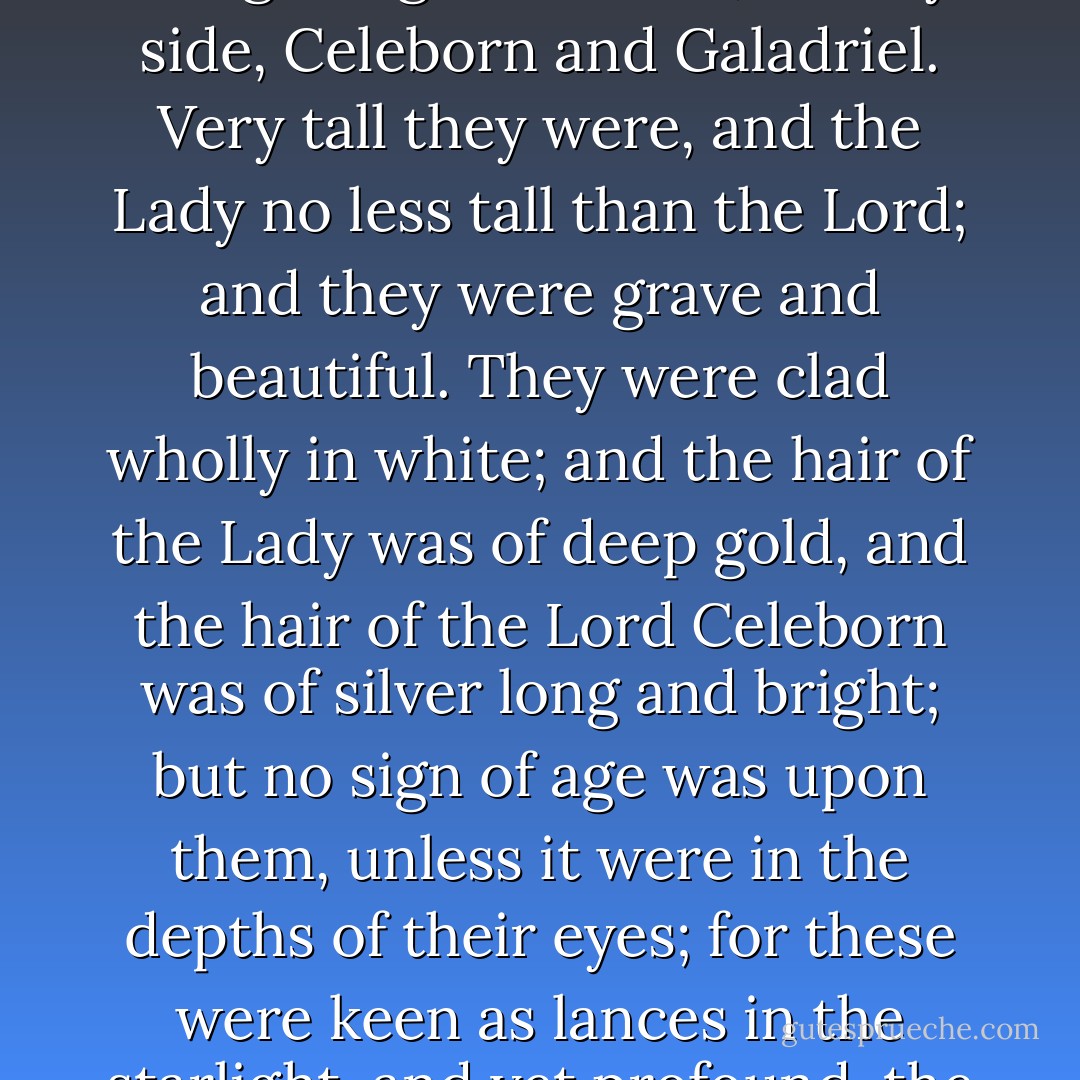 On two chairs beneath the bole of the tree and canopied by a living bough there sat, side by side, Celeborn and Galadriel. Very tall they were, and the Lady no less tall than the Lord; and they were grave and beautiful. They were clad wholly in white; and the hair of the Lady was of deep gold, and the hair of the Lord Celeborn was of silver long and bright; but no sign of age was upon them, unless it were in the depths of their eyes; for these were keen as lances in the starlight, and yet profound, the wells of deep memory. - J.R.R. Tolkien