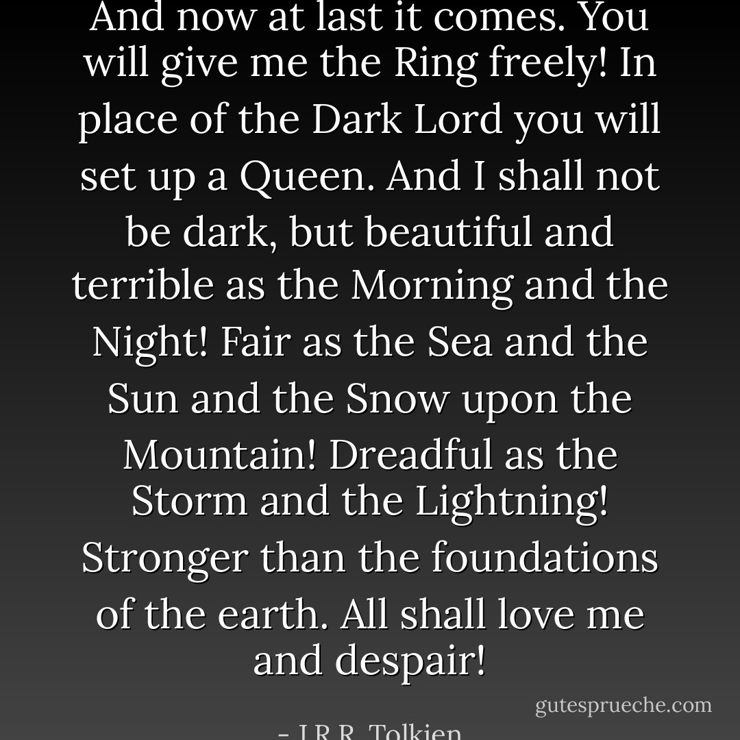 And now at last it comes. You will give me the Ring freely! In place of the Dark Lord you will set up a Queen. And I shall not be dark, but beautiful and terrible as the Morning and the Night! Fair as the Sea and the Sun and the Snow upon the Mountain! Dreadful as the Storm and the Lightning! Stronger than the foundations of the earth. All shall love me and despair! - J.R.R. Tolkien