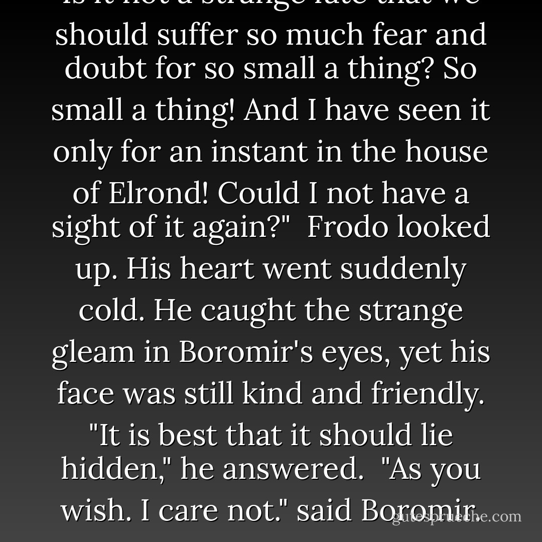 Is it not a strange fate that we should suffer so much fear and doubt for so small a thing? So small a thing! And I have seen it only for an instant in the house of Elrond! Could I not have a sight of it again?"<br /><br />Frodo looked up. His heart went suddenly cold. He caught the strange gleam in Boromir's eyes, yet his face was still kind and friendly. "It is best that it should lie hidden," he answered.<br /><br />"As you wish. I care not." said Boromir. - J.R.R. Tolkien