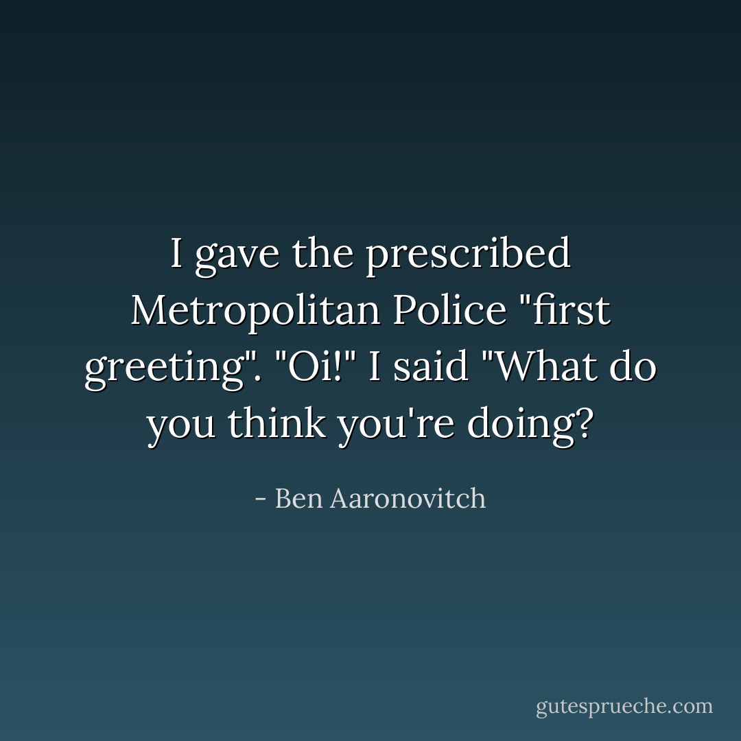 I gave the prescribed Metropolitan Police "first greeting".<br />"Oi!" I said "What do you think you're doing? - Ben Aaronovitch