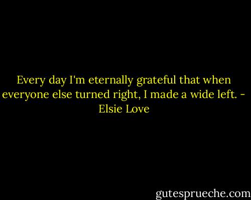 Every day I'm eternally grateful that when everyone else turned right, I made a wide left. - Elsie Love