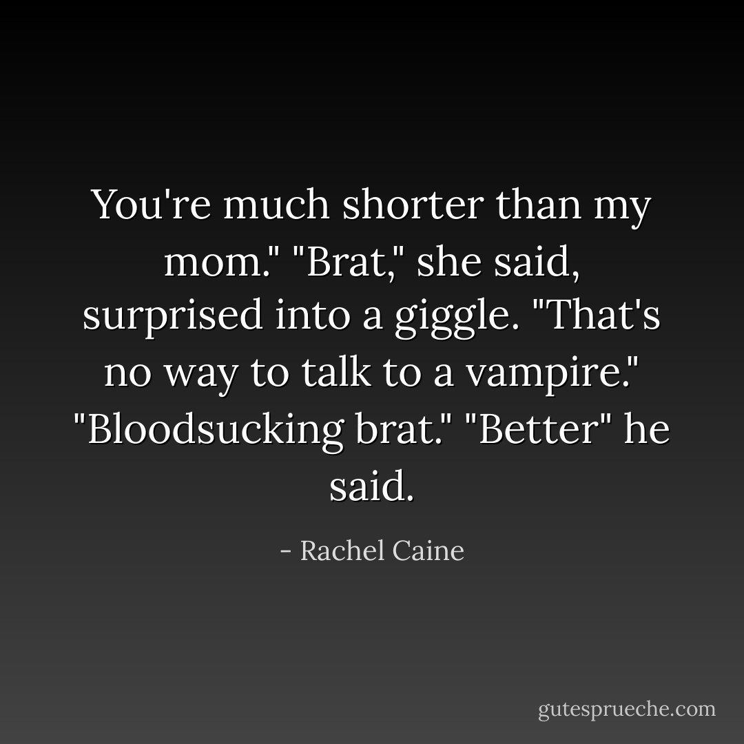 You're much shorter than my mom."<br />"Brat," she said, surprised into a giggle.<br />"That's no way to talk to a vampire."<br />"Bloodsucking brat."<br />"Better" he said. - Rachel Caine