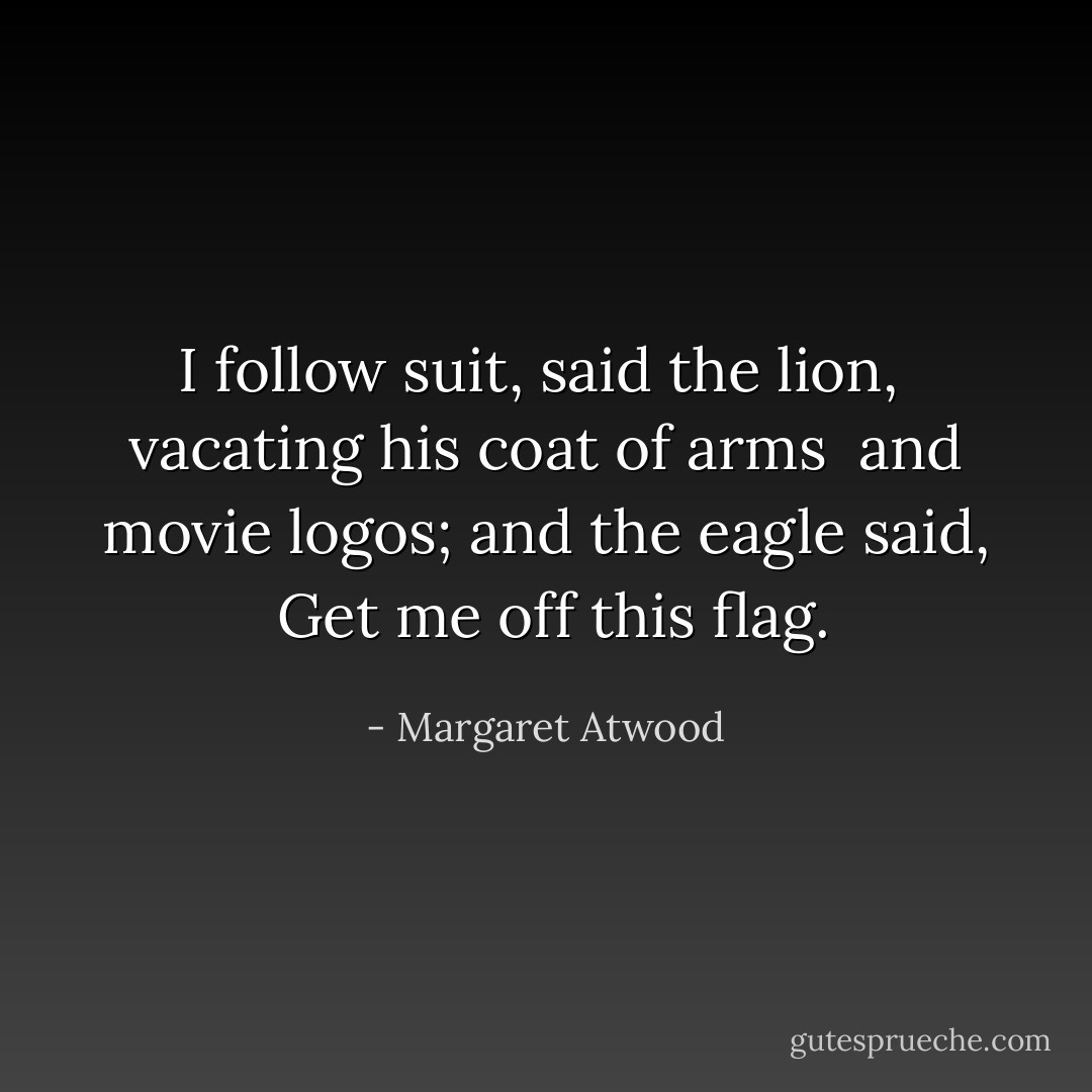I follow suit, said the lion, <br />vacating his coat of arms <br />and movie logos; and the eagle said, <br />Get me off this flag. - Margaret Atwood