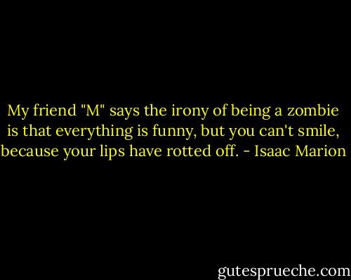 My friend "M" says the irony of being a zombie is that everything is funny, but you can't smile, because your lips have rotted off. - Isaac Marion