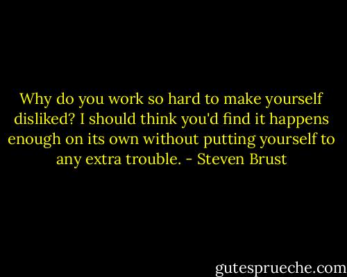 Why do you work so hard to make yourself disliked? I should think you'd find it happens enough on its own without putting yourself to any extra trouble. - Steven Brust