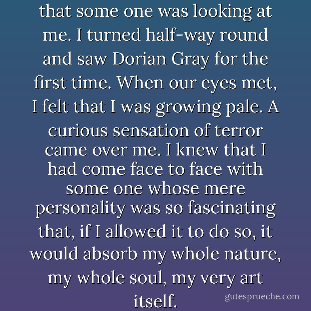 I suddenly became conscious that some one was looking at me. I turned half-way round and saw Dorian Gray for the first time. When our eyes met, I felt that I was growing pale. A curious sensation of terror came over me. I knew that I had come face to face with some one whose mere personality was so fascinating that, if I allowed it to do so, it would absorb my whole nature, my whole soul, my very art itself. - Oscar Wilde