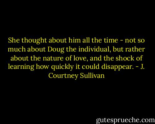 She thought about him all the time - not so much about Doug the individual, but rather about the nature of love, and the shock of learning how quickly it could disappear. - J. Courtney Sullivan