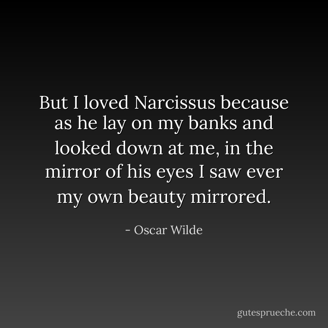 But I loved Narcissus because as he lay on my banks and looked down at me, in the mirror of his eyes I saw ever my own beauty mirrored. - Oscar Wilde