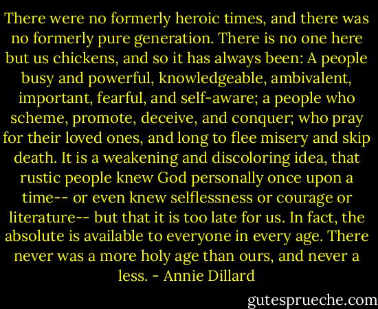 There were no formerly heroic times, and there was no formerly pure generation. There is no one here but us chickens, and so it has always been: A people busy and powerful, knowledgeable, ambivalent, important, fearful, and self-aware; a people who scheme, promote, deceive, and conquer; who pray for their loved ones, and long to flee misery and skip death. It is a weakening and discoloring idea, that rustic people knew God personally once upon a time-- or even knew selflessness or courage or literature-- but that it is too late for us. In fact, the absolute is available to everyone in every age. There never was a more holy age than ours, and never a less. - Annie Dillard