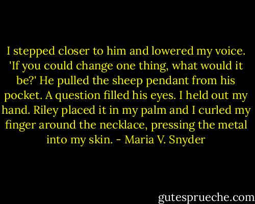 I stepped closer to him and lowered my voice. 'If you could change one thing, what would it be?'<br />He pulled the sheep pendant from his pocket. A question filled his eyes. I held out my hand. Riley placed it in my palm and I curled my finger around the necklace, pressing the metal into my skin. - Maria V. Snyder
