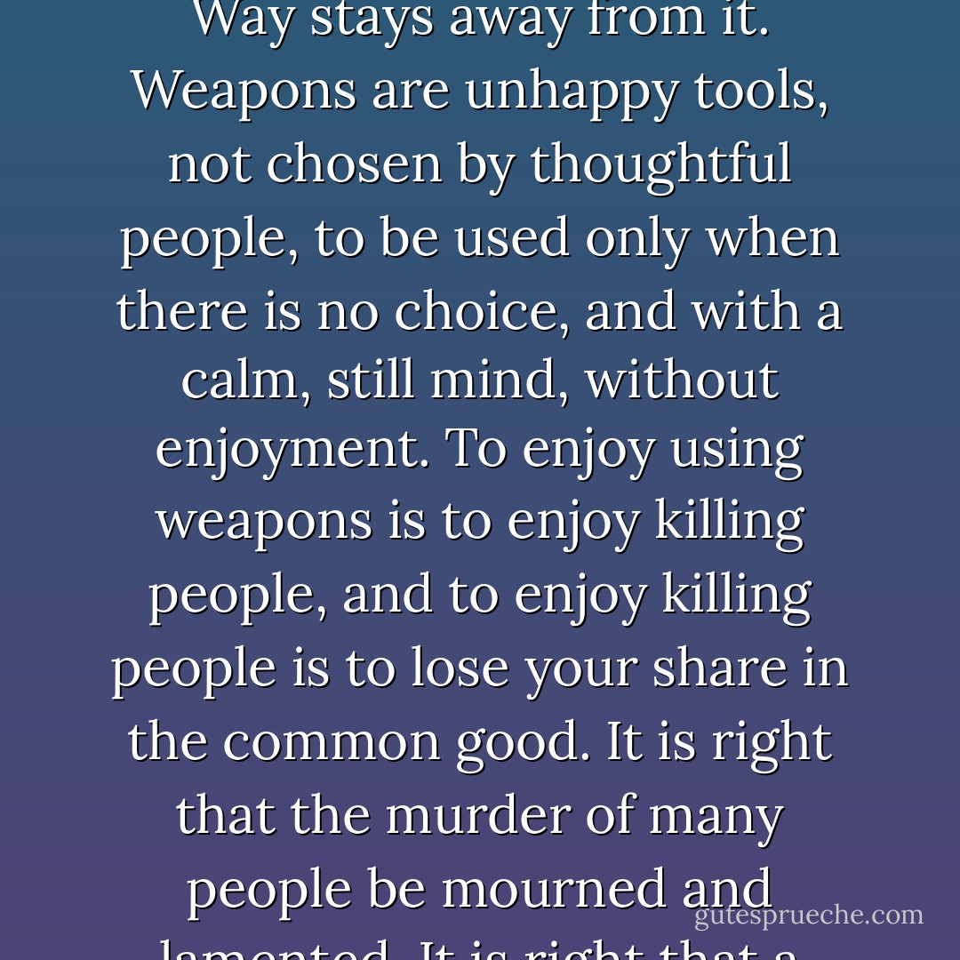 Even the best weapon is an unhappy tool, hateful to living things. So the follower of the Way stays away from it. Weapons are unhappy tools, not chosen by thoughtful people, to be used only when there is no choice, and with a calm, still mind, without enjoyment. To enjoy using weapons is to enjoy killing people, and to enjoy killing people is to lose your share in the common good. It is right that the murder of many people be mourned and lamented. It is right that a victor in war be received with funeral ceremonies. - Ursula K. Le Guin