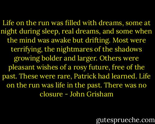 Life on the run was filled with dreams, some at night during sleep, real dreams, and some when the mind was awake but drifting. Most were terrifying, the nightmares of the shadows growing bolder and larger. Others were pleasant wishes of a rosy future, free of the past. These were rare, Patrick had learned. Life on the run was life in the past. There was no closure - John Grisham