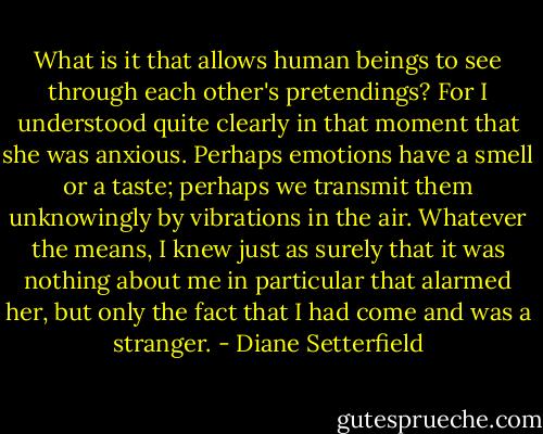 What is it that allows human beings to see through each other's pretendings? For I understood quite clearly in that moment that she was anxious. Perhaps emotions have a smell or a taste; perhaps we transmit them unknowingly by vibrations in the air. Whatever the means, I knew just as surely that it was nothing about me in particular that alarmed her, but only the fact that I had come and was a stranger. - Diane Setterfield