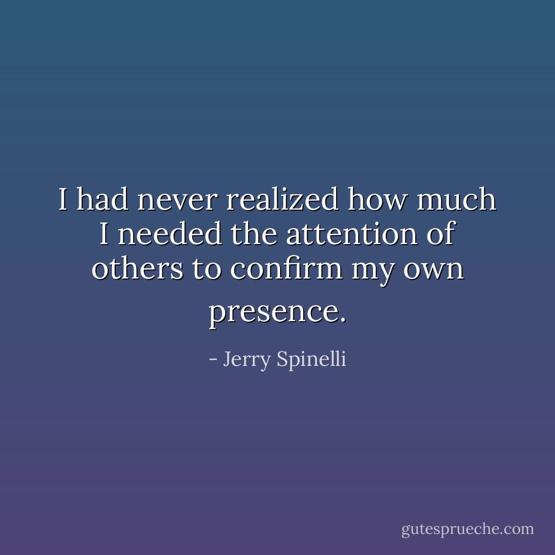 I had never realized how much I needed the attention of others to confirm my own presence. - Jerry Spinelli