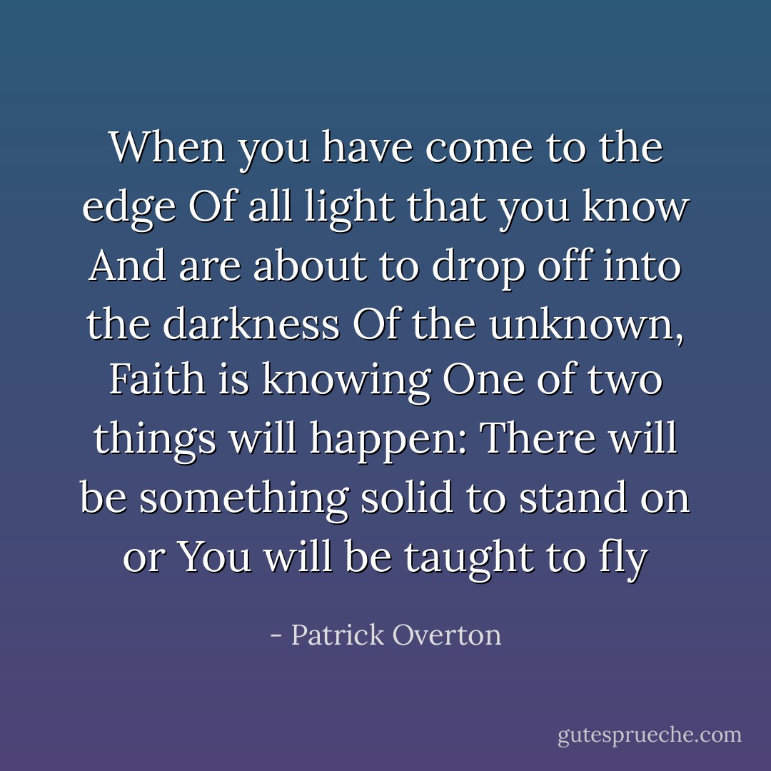 When you have come to the edge Of all light that you know And are about to drop off into the darkness Of the unknown, Faith is knowing One of two things will happen: There will be something solid to stand on or You will be taught to fly - Patrick Overton