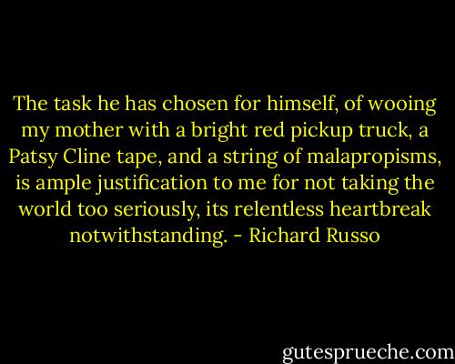 The task he has chosen for himself, of wooing my mother with a bright red pickup truck, a Patsy Cline tape, and a string of malapropisms, is ample justification to me for not taking the world too seriously, its relentless heartbreak notwithstanding. - Richard Russo