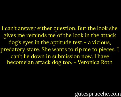 I can’t answer either question. But the look she gives me reminds me of the look in the attack dog’s eyes in the aptitude test – a vicious, predatory stare. She wants to rip me to pieces. I can’t lie down in submission now. I have become an attack dog too. - Veronica Roth
