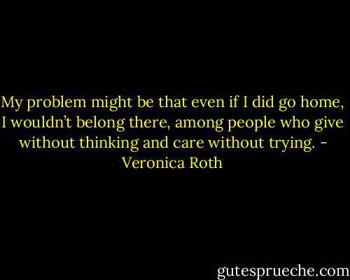 My problem might be that even if I did go home, I wouldn’t belong there, among people who give without thinking and care without trying. - Veronica Roth