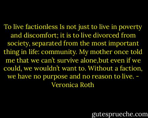 To live factionless Is not just to live in poverty and discomfort; it is to live divorced from society, separated from the most important thing in life: community. My mother once told me that we can’t survive alone,but even if we could, we wouldn’t want to. Without a faction, we have no purpose and no reason to live. - Veronica Roth