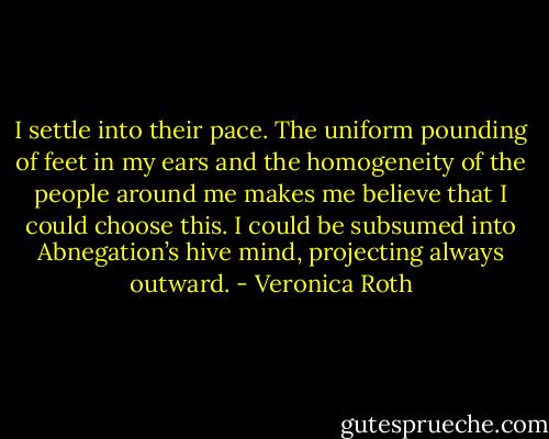 I settle into their pace. The uniform pounding of feet in my ears and the homogeneity of the people around me makes me believe that I could choose this. I could be subsumed into Abnegation’s hive mind, projecting always outward. - Veronica Roth