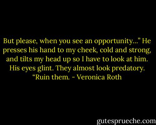 But please, when you see an opportunity…” He presses his hand to my cheek, cold and strong, and tilts my head up so I have to look at him. His eyes glint. They almost look predatory. “Ruin them. - Veronica Roth
