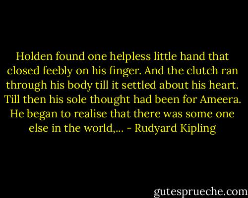 Holden found one helpless little hand that closed feebly on his finger. And the clutch ran through his body till it settled about his heart. Till then his sole thought had been for Ameera. He began to realise that there was some one else in the world,... - Rudyard Kipling