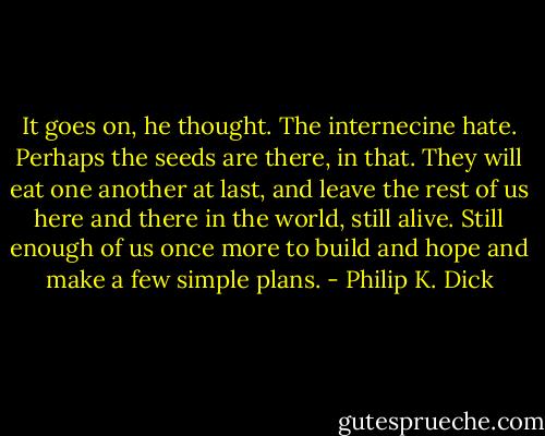 It goes on, he thought. The internecine hate. Perhaps the seeds are there, in that. They will eat one another at last, and leave the rest of us here and there in the world, still alive. Still enough of us once more to build and hope and make a few simple plans. - Philip K. Dick