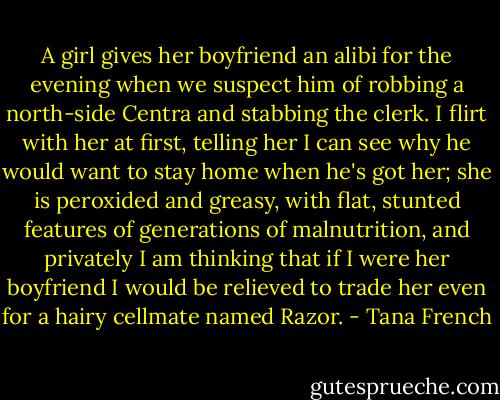 A girl gives her boyfriend an alibi for the evening when we suspect him of robbing a north-side Centra and stabbing the clerk. I flirt with her at first, telling her I can see why he would want to stay home when he's got her; she is peroxided and greasy, with flat, stunted features of generations of malnutrition, and privately I am thinking that if I were her boyfriend I would be relieved to trade her even for a hairy cellmate named Razor. - Tana French
