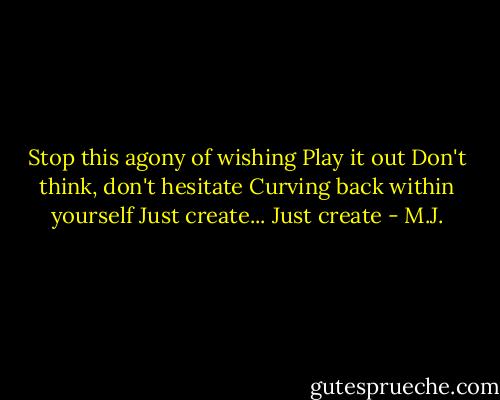 Stop this agony of wishing<br />Play it out<br />Don't think, don't hesitate<br />Curving back within yourself<br />Just create... Just create - M.J.