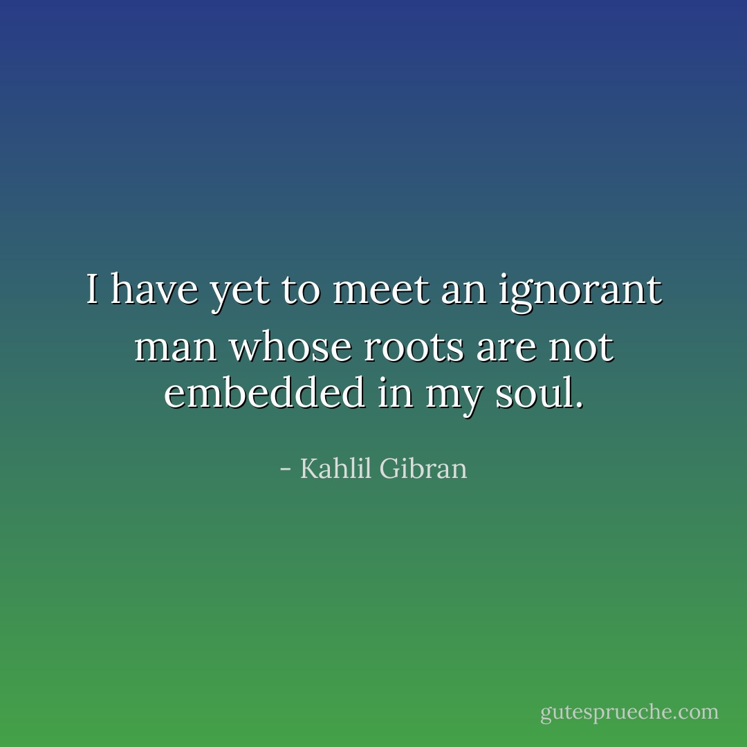 I have yet to meet an ignorant man whose roots are not embedded in my soul. - Kahlil Gibran