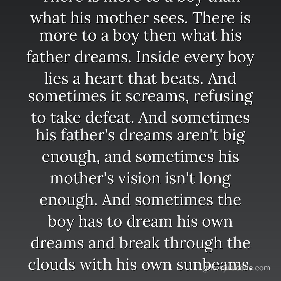 There is more to a boy than what his mother sees. There is more to a boy then what his father dreams. Inside every boy lies a heart that beats. And sometimes it screams, refusing to take defeat. And sometimes his father's dreams aren't big enough, and sometimes his mother's vision isn't long enough. And sometimes the boy has to dream his own dreams and break through the clouds with his own sunbeams. - Ben Behunin