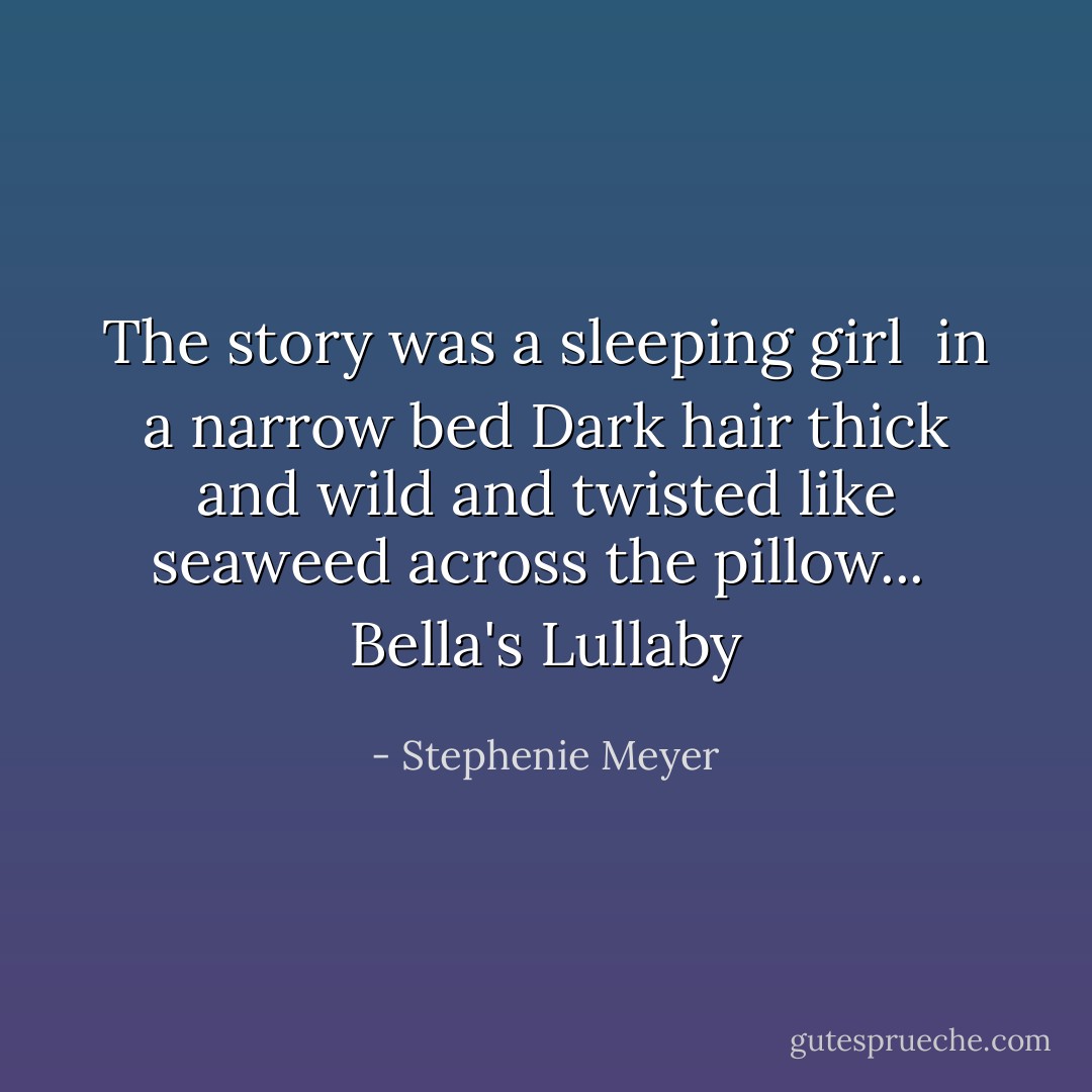 The story was a sleeping girl<br /> in a narrow bed<br />Dark hair thick and wild and twisted<br />like seaweed across the pillow...<br /> Bella's Lullaby - Stephenie Meyer